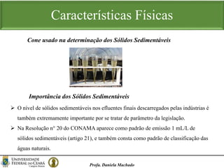 Características Físicas
Profa. Daniela Machado
Cone usado na determinação dos Sólidos Sedimentáveis
 O nível de sólidos sedimentáveis nos efluentes finais descarregados pelas indústrias é
também extremamente importante por se tratar de parâmetro da legislação.
 Na Resolução n° 20 do CONAMA aparece como padrão de emissão 1 mL/L de
sólidos sedimentáveis (artigo 21), e também consta como padrão de classificação das
águas naturais.
Importância dos Sólidos Sedimentáveis
 