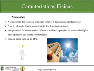 Características Físicas
Profa. Daniela Machado
Temperatura
 A temperatura dos esgotos é um pouco superior à das águas de abastecimento;
 Pode ter elevação devido a contribuição dos despejos industriais;
 Nos processos de tratamento sua influência se dá nas operações de natureza biológica
e nas operações que ocorre sedimentação;
 Situa-se numa faixa de 20-25ºC.
 
