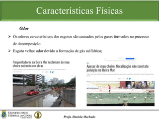 Características Físicas
Profa. Daniela Machado
Odor
 Os odores característicos dos esgotos são causados pelos gases formados no processo
de decomposição
 Esgoto velho: odor devido a formação de gás sulfídrico;
 