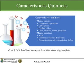 Características Químicas
Profa. Daniela Machado
Características químicas
• Matéria orgânica
• Compostos de proteínas
• Carboidratos
• Gordura e óleos
• Uréia, surfatans, fenóis, pesticidas
• Matéria inorgânica
• Areia
• Substâncias minerais dissolvidas
• Compostos de enxofre, nitrogênio e fósforo
Cerca de 70% dos sólidos nos esgotos domésticos são de origem orgânica;
 