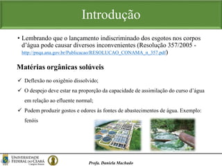 • Lembrando que o lançamento indiscriminado dos esgotos nos corpos
d’água pode causar diversos inconvenientes (Resolução 357/2005 -
http://pnqa.ana.gov.br/Publicacao/RESOLUCAO_CONAMA_n_357.pdf)
Profa. Daniela Machado
Introdução
Matérias orgânicas solúveis
 Deflexão no oxigênio dissolvido;
 O despejo deve estar na proporção da capacidade de assimilação do curso d’água
em relação ao efluente normal;
 Podem produzir gostos e odores às fontes de abastecimentos de água. Exemplo:
fenóis
 