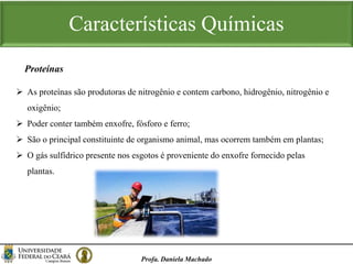 Características Químicas
Profa. Daniela Machado
 As proteínas são produtoras de nitrogênio e contem carbono, hidrogênio, nitrogênio e
oxigênio;
 Poder conter também enxofre, fósforo e ferro;
 São o principal constituinte de organismo animal, mas ocorrem também em plantas;
 O gás sulfídrico presente nos esgotos é proveniente do enxofre fornecido pelas
plantas.
Proteínas
 