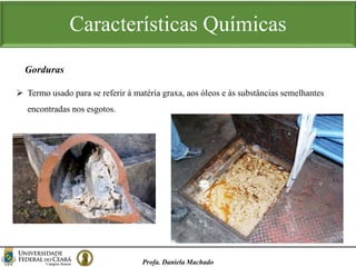 Características Químicas
Profa. Daniela Machado
 Termo usado para se referir à matéria graxa, aos óleos e às substâncias semelhantes
encontradas nos esgotos.
Gorduras
 