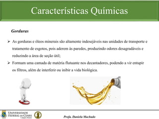 Características Químicas
Profa. Daniela Machado
 As gorduras e óleos minerais são altamente indesejáveis nas unidades de transporte e
tratamento de esgotos, pois aderem às paredes, produzindo odores desagradáveis e
reduzindo a área de seção útil;
 Formam uma camada de matéria flutuante nos decantadores, podendo a vir entupir
os filtros, além de interferir ou inibir a vida biológica.
Gorduras
 