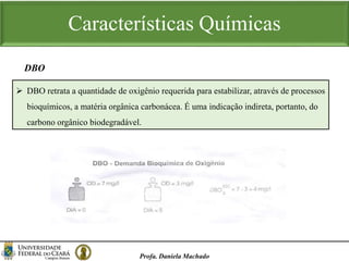 Características Químicas
Profa. Daniela Machado
 DBO retrata a quantidade de oxigênio requerida para estabilizar, através de processos
bioquímicos, a matéria orgânica carbonácea. É uma indicação indireta, portanto, do
carbono orgânico biodegradável.
DBO
 