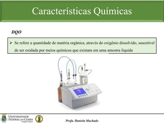 Características Químicas
Profa. Daniela Machado
 Se refere a quantidade de matéria orgânica, através do oxigênio dissolvido, suscetível
de ser oxidada por meios químicos que existam em uma amostra líquida
DQO
 