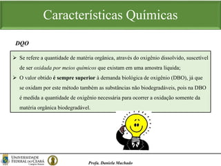 Características Químicas
Profa. Daniela Machado
 Se refere a quantidade de matéria orgânica, através do oxigênio dissolvido, suscetível
de ser oxidada por meios químicos que existam em uma amostra líquida;
 O valor obtido é sempre superior à demanda biológica de oxigênio (DBO), já que
se oxidam por este método também as substâncias não biodegradáveis, pois na DBO
é medida a quantidade de oxigênio necessária para ocorrer a oxidação somente da
matéria orgânica biodegradável.
DQO
 