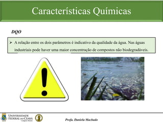Características Químicas
Profa. Daniela Machado
 A relação entre os dois parâmetros é indicativo da qualidade da água. Nas águas
industriais pode haver uma maior concentração de compostos não biodegradáveis.
DQO
 
