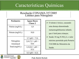 Características Químicas
Profa. Daniela Machado
Resolução CONAMA 357/2005
Limites para Nitrogênio
Parâmetro Águas Doces
Classe 2
Nitrito (mgN/L) 1,0
Nitrato (mgN/L) 10,0
Nitrogênio
Amoniacal
Total (mgN/L)
3,7 (pH < 7,5)
2,0 (7,5 < pH <
8,0)
1,0 (8,0 < pH <
8,5)
0,5 (pH > 8,5)
 O nitrato é tóxico, causando
uma doença denominada
metaemoglobinemia infantil,
que é letal para crianças;
 Sendo 10 mg N-NO3/L o valor
máximo permitido pela Portaria
518/2000 do Ministério da
Saúde.
 