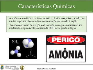Características Químicas
Profa. Daniela Machado
• A amônia é um tóxico bastante restritivo à vida dos peixes, sendo que
muitas espécies não suportam concentrações acima de 5 mg/L;
• Provoca consumo de oxigênio dissolvido das águas naturais ao ser
oxidada biologicamente, a chamada DBO de segundo estágio.
 
