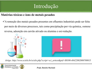 Introdução
A remoção dos metais pesados presentes em efluentes industriais pode ser feita
por meio de diversos processos, tais como precipitação por via química, osmose
reversa, adsorção em carvão ativado ou alumina e oxi-redução.
Profa. Daniela Machado
Matérias tóxicas e íons de metais pesados
Artigo: http://www.scielo.br/scielo.php?script=sci_arttext&pid=S0100-40422002000700015
 
