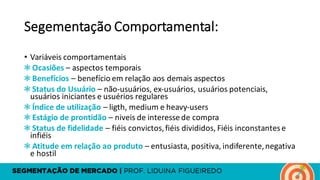 Segementação Comportamental:
• Variáveis comportamentais
❃ Ocasiões – aspectos temporais
❃ Benefícios – benefício em relação aos demais aspectos
❃ Status	do	Usuário – não-usuários,	ex-usuários,	usuários potenciais,	
usuários iniciantes e	usuérios regulares
❃ Índice de	utilização – ligth,	medium	e	heavy-users
❃ Estágio de	prontidão – niveis de	interesse de	compra
❃ Status	de	fidelidade – fiéis convictos,	fiéis divididos,	Fiéis inconstantese	
infiéis
❃ Atitude em relação ao produto – entusiasta,	positiva,	indiferente,	negativa
e	hostil
 