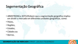 Segementação Geográfica
• ARMSTRONG	e	KOTLER	dizem	que	a	segmentação	geográfica	implica	
em	dividir	o	mercado	em	diferentes	unidades	geográficas,	como:
• Paises,	
• Regiões,	
• Estados,	
• Cidades	ou	
• Bairros.
 