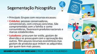 Segementação Psicográfica
• Principais	Grupos	com	recursos	escassos:
• Crédulos:	pessoas	conservadoras,	
convencionais,	com	crenças concretas.	São	
comprometidas com	a	família e	como
consumidoras,	favorecem produtosnacionais e	
marcas estabelecidas.
• Lutadores:	procuram ter estilo,	gostam de	
diversão e	se	preocupam com	a	aprovação dos	
outros.	Têm poucos recursos econômicos mas	
gostam de	produtosque	imitem os adquiridos
por quem tem	mais posses.
 