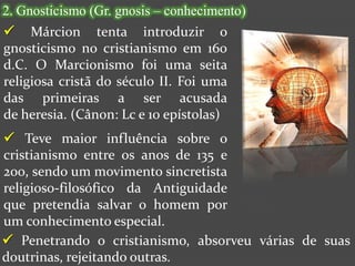 2. Gnosticismo (Gr. gnosis – conhecimento)
 Márcion tenta introduzir o
gnosticismo no cristianismo em 160
d.C. O Marcionismo foi uma seita
religiosa cristã do século II. Foi uma
das primeiras a ser acusada
de heresia. (Cânon: Lc e 10 epístolas)
 Teve maior influência sobre o
cristianismo entre os anos de 135 e
200, sendo um movimento sincretista
religioso-filosófico da Antiguidade
que pretendia salvar o homem por
um conhecimento especial.
 Penetrando o cristianismo, absorveu várias de suas
doutrinas, rejeitando outras.
 