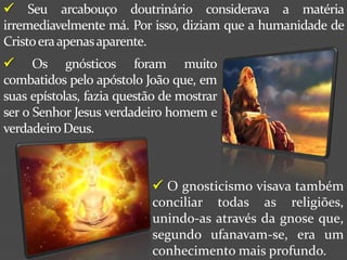  Seu arcabouço doutrinário considerava a matéria
irremediavelmente má. Por isso, diziam que a humanidade de
Cristo era apenas aparente.
 Os gnósticos foram muito
combatidos pelo apóstolo João que, em
suas epístolas, fazia questão de mostrar
ser o Senhor Jesus verdadeiro homem e
verdadeiro Deus.



                            O gnosticismo visava também
                           conciliar todas as religiões,
                           unindo-as através da gnose que,
                           segundo ufanavam-se, era um
                           conhecimento mais profundo.
 