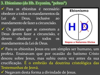 3. Ebionismo (do Hb. Evyonim, "pobres")
 Para os ebionitas é necessário
obedecer a todos os mandamentos da
Lei de Deus, inclusive ao
mandamento de fazer a circuncisão.
 Os gentios que se convertem a
Deus devem fazer a circuncisão, e
devem obedecer a todos os
mandamentos da Lei de Deus.
 Para os ebionitas Jesus era um simples ser humano, um
profeta. Ensinavam que por ocasião do batismo Cristo
desceu sobre Jesus, mas subiu outra vez antes da sua
crucificação. É o embrião da doutrina cristológica das
Testemunhas de Jeová.
 Negavam desta forma a divindade de Jesus.
 
