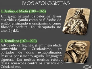 IV OS APOLOGISTAS

1. Justino, o Mártir (100 – 165)
Um grego natural da palestina, levou
sua vida viajando como os filósofos de
então, ensinando o cristianismo como
filosofia perfeita. Foi decapitado no
ano 165 d.C.

2. Tertuliano (160 – 220)
Advogado cartaginês, já em meia idade,
convertido      ao    Cristianismo, era
portador de dons extraordinários.
Possuía pensamento agudo, linguagem
vigorosa. Em muitos escritos refutou
falsas acusações contra os cristãos e o
Cristianismo.                             ICMM
 