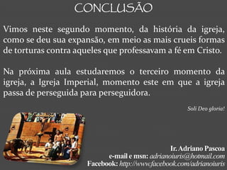 CONCLUSÃO

Vimos neste segundo momento, da história da igreja,
como se deu sua expansão, em meio as mais crueis formas
de torturas contra aqueles que professavam a fé em Cristo.

Na próxima aula estudaremos o terceiro momento da
igreja, a Igreja Imperial, momento este em que a igreja
passa de perseguida para perseguidora.
                                                      Soli Deo gloria!




                                                Ir. Adriano Pascoa
                           e-mail e msn: adrianoiuris@hotmail.com
                     Facebook: http://www.facebook.com/adrianoiuris
 