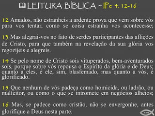  LEITURA BÍBLICA ~ IPe 4. 12-16

12 Amados, não estranheis a ardente prova que vem sobre vós
para vos tentar, como se coisa estranha vos acontecesse;
13 Mas alegrai-vos no fato de serdes participantes das aflições
de Cristo, para que também na revelação da sua glória vos
regozijeis e alegreis.
14 Se pelo nome de Cristo sois vituperados, bem-aventurados
sois, porque sobre vós repousa o Espírito da glória e de Deus;
quanto a eles, é ele, sim, blasfemado, mas quanto a vós, é
glorificado.
15 Que nenhum de vós padeça como homicida, ou ladrão, ou
malfeitor, ou como o que se intromete em negócios alheios;
16 Mas, se padece como cristão, não se envergonhe, antes
glorifique a Deus nesta parte.                             ICMM
 
