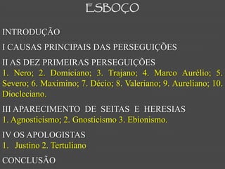 ESBOÇO

INTRODUÇÃO
I CAUSAS PRINCIPAIS DAS PERSEGUIÇÕES
II AS DEZ PRIMEIRAS PERSEGUIÇÕES
1. Nero; 2. Domiciano; 3. Trajano; 4. Marco Aurélio; 5.
Severo; 6. Maximino; 7. Décio; 8. Valeriano; 9. Aureliano; 10.
Diocleciano.
III APARECIMENTO DE SEITAS E HERESIAS
1. Agnosticismo; 2. Gnosticismo 3. Ebionismo.
IV OS APOLOGISTAS
1. Justino 2. Tertuliano
CONCLUSÃO
 