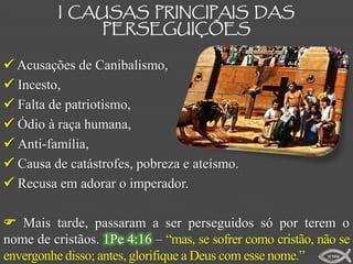 I CAUSAS PRINCIPAIS DAS
               PERSEGUIÇÕES

 Acusações de Canibalismo,
 Incesto,
 Falta de patriotismo,
 Ódio à raça humana,
 Anti-família,
 Causa de catástrofes, pobreza e ateísmo.
 Recusa em adorar o imperador.

 Mais tarde, passaram a ser perseguidos só por terem o
nome de cristãos. 1Pe 4:16 – “mas, se sofrer como cristão, não se
envergonhe disso; antes, glorifique a Deus com esse nome.”  ICMM
 