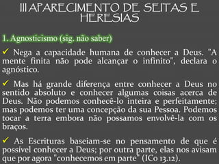 III APARECIMENTO DE SEITAS E
                HERESIAS

1. Agnosticismo (sig. não saber)
 Nega a capacidade humana de conhecer a Deus. "A
mente finita não pode alcançar o infinito", declara o
agnóstico.
 Mas há grande diferença entre conhecer a Deus no
sentido absoluto e conhecer algumas coisas acerca de
Deus. Não podemos conhecê-lo inteira e perfeitamente;
mas podemos ter uma concepção da sua Pessoa. Podemos
tocar a terra embora não possamos envolvê-la com os
braços.
 As Escrituras baseiam-se no pensamento de que é
possível conhecer a Deus; por outra parte, elas nos avisam
que por agora "conhecemos em parte” (ICo 13.12).
 