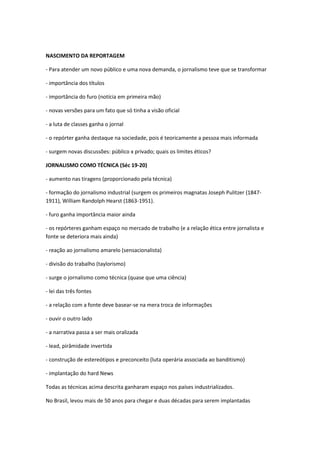 NASCIMENTO DA REPORTAGEM 
- Para atender um novo público e uma nova demanda, o jornalismo teve que se transformar 
- importância dos títulos 
- importância do furo (notícia em primeira mão) 
- novas versões para um fato que só tinha a visão oficial 
- a luta de classes ganha o jornal 
- o repórter ganha destaque na sociedade, pois é teoricamente a pessoa mais informada 
- surgem novas discussões: público x privado; quais os limites éticos? 
JORNALISMO COMO TÉCNICA (Séc 19-20) 
- aumento nas tiragens (proporcionado pela técnica) 
- formação do jornalismo industrial (surgem os primeiros magnatas Joseph Pulitzer (1847- 1911), William Randolph Hearst (1863-1951). 
- furo ganha importância maior ainda 
- os repórteres ganham espaço no mercado de trabalho (e a relação ética entre jornalista e fonte se deteriora mais ainda) 
- reação ao jornalismo amarelo (sensacionalista) 
- divisão do trabalho (taylorismo) 
- surge o jornalismo como técnica (quase que uma ciência) 
- lei das três fontes 
- a relação com a fonte deve basear-se na mera troca de informações 
- ouvir o outro lado 
- a narrativa passa a ser mais oralizada 
- lead, pirâmidade invertida 
- construção de estereótipos e preconceito (luta operária associada ao banditismo) 
- implantação do hard News 
Todas as técnicas acima descrita ganharam espaço nos países industrializados. 
No Brasil, levou mais de 50 anos para chegar e duas décadas para serem implantadas 