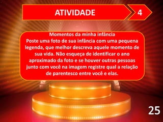 Momentos da minha infância
Poste uma foto de sua infância com uma pequena
legenda, que melhor descreva aquele momento de
sua vida. Não esqueça de identificar o ano
aproximado da foto e se houver outras pessoas
junto com você na imagem registre qual a relação
de parentesco entre você e elas.
ATIVIDADE 4
 