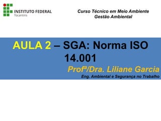 AULA 2 – SGA: Norma ISO
14.001
Profª/Dra. Liliane Garcia
Eng. Ambiental e Segurança no Trabalho
Curso Técnico em Meio Ambiente
Gestão Ambiental
 