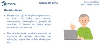 Atores em cena
Usuários finais
• São pessoas cujo as funções exigem acesso
ao banco de dados para consulta,
manipulação, atualização e geração de
relatórios. O banco de dados existe
justamente para seu uso.
• Eles simplesmente precisam entender as
interfaces do usuário oferecidas nas
aplicações, sejam elas mobile, desktop ou
web.
Banco de Dados I
Profº: Joseph Donald
 