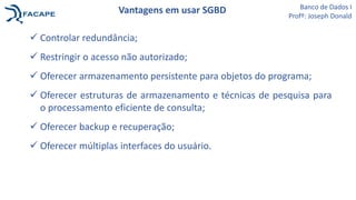  Controlar redundância;
 Restringir o acesso não autorizado;
 Oferecer armazenamento persistente para objetos do programa;
 Oferecer estruturas de armazenamento e técnicas de pesquisa para
o processamento eficiente de consulta;
 Oferecer backup e recuperação;
 Oferecer múltiplas interfaces do usuário.
Vantagens em usar SGBD Banco de Dados I
Profº: Joseph Donald
 