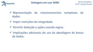  Representação de relacionamentos complexos de
dados.
 Impor restrições de integridade.
 Permitir dedução e ações usando regras.
 Implicações adicionais do uso da abordagem de banco
de dados.
Vantagens em usar SGBD Banco de Dados I
Profº: Joseph Donald
 