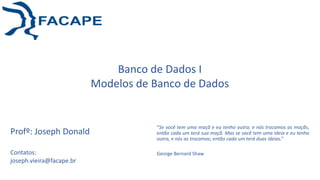Banco de Dados I
Modelos de Banco de Dados
“Se você tem uma maçã e eu tenho outra; e nós trocamos as maçãs,
então cada um terá sua maçã. Mas se você tem uma ideia e eu tenho
outra, e nós as trocamos; então cada um terá duas ideias.”
George Bernard Shaw
Profº: Joseph Donald
Contatos:
joseph.vieira@facape.br
 