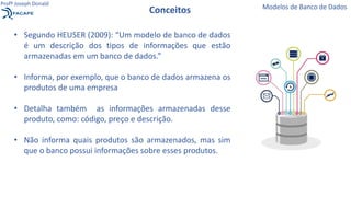 Conceitos
• Segundo HEUSER (2009): “Um modelo de banco de dados
é um descrição dos tipos de informações que estão
armazenadas em um banco de dados.”
• Informa, por exemplo, que o banco de dados armazena os
produtos de uma empresa
• Detalha também as informações armazenadas desse
produto, como: código, preço e descrição.
• Não informa quais produtos são armazenados, mas sim
que o banco possui informações sobre esses produtos.
Modelos de Banco de Dados
Profº Joseph Donald
 