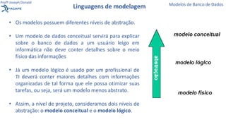 • Os modelos possuem diferentes níveis de abstração.
• Um modelo de dados conceitual servirá para explicar
sobre o banco de dados a um usuário leigo em
informática não deve conter detalhes sobre o meio
físico das informações
• Já um modelo lógico é usado por um profissional de
TI deverá conter maiores detalhes com informações
organizadas de tal forma que ele possa otimizar suas
tarefas, ou seja, será um modelo menos abstrato.
• Assim, a nível de projeto, consideramos dois níveis de
abstração: o modelo conceitual e o modelo lógico.
Linguagens de modelagem Modelos de Banco de Dados
Profº Joseph Donald
 