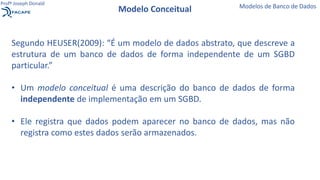 Segundo HEUSER(2009): “É um modelo de dados abstrato, que descreve a
estrutura de um banco de dados de forma independente de um SGBD
particular.”
• Um modelo conceitual é uma descrição do banco de dados de forma
independente de implementação em um SGBD.
• Ele registra que dados podem aparecer no banco de dados, mas não
registra como estes dados serão armazenados.
Modelo Conceitual Modelos de Banco de Dados
Profº Joseph Donald
 