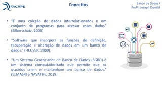 Conceitos
• “É uma coleção de dados interrelacionados e um
conjunto de programas para acessar esses dados”
(Silberschatz, 2006)
• “Software que incorpora as funções de definição,
recuperação e alteração de dados em um banco de
dados.” (HEUSER, 2009).
• “Um Sistema Gerenciador de Banco de Dados (SGBD) é
um sistema computadorizado que permite que os
usuários criem e mantenham um banco de dados.”
(ELMASRI e NAVATHE, 2018)
Banco de Dados I
Profº: Joseph Donald
 