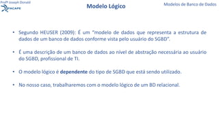 • Segundo HEUSER (2009): É um “modelo de dados que representa a estrutura de
dados de um banco de dados conforme vista pelo usuário do SGBD”.
• É uma descrição de um banco de dados ao nível de abstração necessária ao usuário
do SGBD, profissional de TI.
• O modelo lógico é dependente do tipo de SGBD que está sendo utilizado.
• No nosso caso, trabalharemos com o modelo lógico de um BD relacional.
Modelo Lógico Modelos de Banco de Dados
Profº Joseph Donald
 