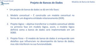 Projeto de Bancos de Dados Modelos de Banco de Dados
Profº Joseph Donald
• Um projeto de banco de dados se dá em três fases:
1. Modelo conceitual – É construído um modelo conceitual na
forma de um diagrama entidade-relacionamento (DER).
2. Projeto lógico – objetiva transformar o modelo conceitual obtido
na primeira fase em modelo lógico, assim, o modelo lógico
definirá como o banco de dados será implementado em um
SGBD.
3. Projeto físico – O modelo de banco de dados é enriquecido com
detalhes que influenciam no desempenho do banco de dados,
mas não interferem na sua funcionalidade.
 