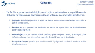 Conceitos
• Ele facilita o processo de definição, construção, manipulação e compartilhamento
de banco de dados entre diversos usuários e aplicações de múltiplas plataformas.
• Definição: envolve especificar os tipos de dados, as estruturas e restrições dos dados a
serem armazenados.
• Construção: é o processo de armazenar os dados em algum meio de armazenamento
controlado pelo SGBD.
• Manipulação: são as funções como consulta, para recuperar dados, atualização, para
refletir mudanças no minimundo e a geração de relatórios a partir dos dados.
• Compartilhamento: permite que vários usuários e programas acessem o banco de dados
simultaneamente.
Banco de Dados I
Profº: Joseph Donald
 