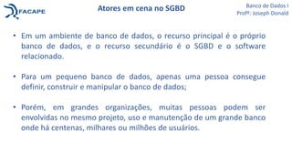 Atores em cena no SGBD
• Em um ambiente de banco de dados, o recurso principal é o próprio
banco de dados, e o recurso secundário é o SGBD e o software
relacionado.
• Para um pequeno banco de dados, apenas uma pessoa consegue
definir, construir e manipular o banco de dados;
• Porém, em grandes organizações, muitas pessoas podem ser
envolvidas no mesmo projeto, uso e manutenção de um grande banco
onde há centenas, milhares ou milhões de usuários.
Banco de Dados I
Profº: Joseph Donald
 