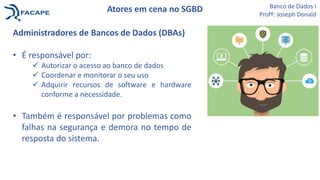 Atores em cena no SGBD
Administradores de Bancos de Dados (DBAs)
• É responsável por:
 Autorizar o acesso ao banco de dados
 Coordenar e monitorar o seu uso
 Adquirir recursos de software e hardware
conforme a necessidade.
• Também é responsável por problemas como
falhas na segurança e demora no tempo de
resposta do sistema.
Banco de Dados I
Profº: Joseph Donald
 