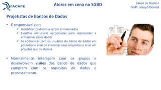 Projetistas de Bancos de Dados
• É responsável por:
 Identificar os dados a serem armazenados
 Escolher estruturas apropriadas para representar e
armazenar esses dados
 Se comunicar com os usuários do banco de dados em
potencial e afim de entender seus requisitos e criar um
projetos que os atenda.
• Normalmente interagem com os grupos e
desenvolvem visões dos banco de dados que
cumprem com os requisitos de dados e
processamento.
Banco de Dados I
Profº: Joseph Donald
Atores em cena no SGBD
 