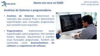 Analistas de Sistemas e programadores
• Analistas de Sistemas determinam os
requisitos dos usuários finais e desenvolvem
especificações para transações programadas
que cumpram esses requisitos.
• Programadores implementam esses
especificações como programas. Eles também
testam, depuram, documentam e mantêm
essas transações programadas. Também são
conhecidos como desenvolvedores de
software ou engenheiros de software.
Banco de Dados I
Profº: Joseph Donald
Atores em cena no SGBD
 