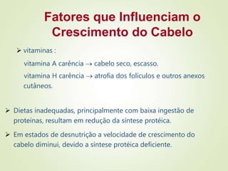 Fatores que Influenciam o
Crescimento do Cabelo
 vitaminas :
vitamina A carência  cabelo seco, escasso.
vitamina H carência  atrofia dos folículos e outros anexos
cutâneos.
 Dietas inadequadas, principalmente com baixa ingestão de
proteínas, resultam em redução da síntese protéica.
 Em estados de desnutrição a velocidade de crescimento do
cabelo diminui, devido a síntese protéica deficiente.
 