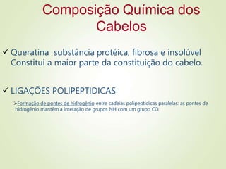 Composição Química dos
Cabelos
 Queratina substância protéica, fibrosa e insolúvel
Constitui a maior parte da constituição do cabelo.
 LIGAÇÕES POLIPEPTIDICAS
Formação de pontes de hidrogênio entre cadeias polipeptídicas paralelas: as pontes de
hidrogênio mantêm a interação de grupos NH com um grupo CO.
 