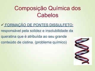 Composição Química dos
Cabelos
 FORMAÇÃO DE PONTES DISSULFETO:
responsável pela solidez e insolubilidade da
queratina que é atribuída ao seu grande
conteúdo de cistina. (problema químico)
 