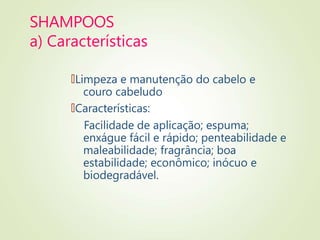 SHAMPOOS
a) Características
🠶Limpeza e manutenção do cabelo e
couro cabeludo
🠶Características:
Facilidade de aplicação; espuma;
enxágue fácil e rápido; penteabilidade e
maleabilidade; fragrância; boa
estabilidade; econômico; inócuo e
biodegradável.
 
