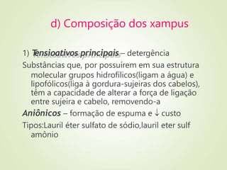 d) Composição dos xampus
1) T
ensioativos principais – detergência
Substâncias que, por possuírem em sua estrutura
molecular grupos hidrofílicos(ligam a água) e
lipofólicos(liga à gordura-sujeiras dos cabelos),
têm a capacidade de alterar a força de ligação
entre sujeira e cabelo, removendo-a
Aniônicos – formação de espuma e  custo
Tipos:Lauril éter sulfato de sódio,lauril eter sulf
amônio
 